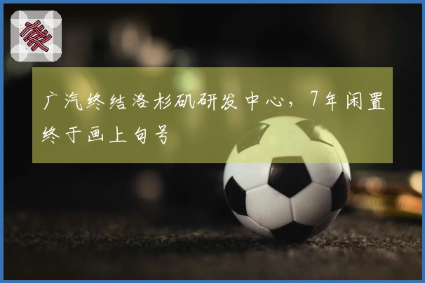 广汽终结洛杉矶研发中心，7年闲置终于画上句号