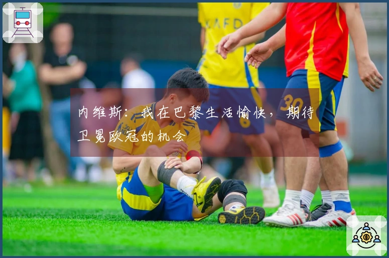 内维斯：我在巴黎生活愉快，期待卫冕欧冠的机会