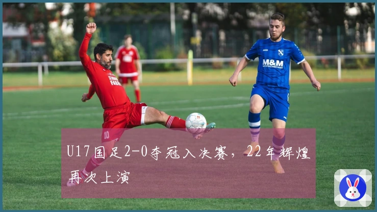 U17国足2-0夺冠入决赛，22年辉煌再次上演