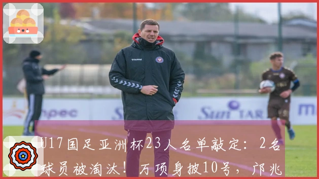 U17国足亚洲杯23人名单敲定：2名球员被淘汰！万项身披10号，邝兆镭获8号