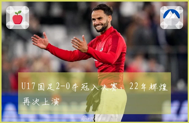 U17国足2-0夺冠入决赛，22年辉煌再次上演
